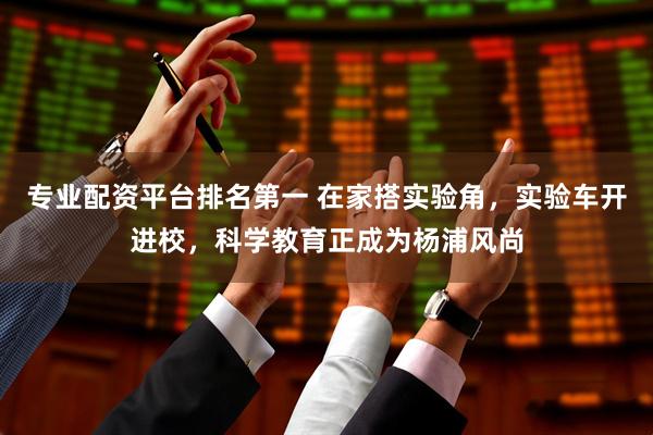 专业配资平台排名第一 在家搭实验角，实验车开进校，科学教育正成为杨浦风尚