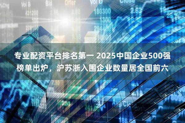 专业配资平台排名第一 2025中国企业500强榜单出炉，沪苏浙入围企业数量居全国前六
