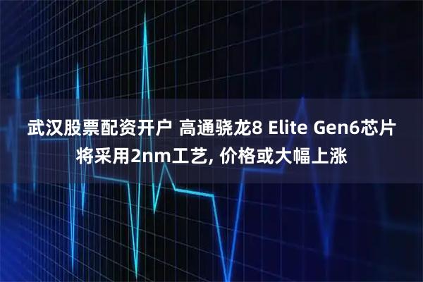 武汉股票配资开户 高通骁龙8 Elite Gen6芯片将采用2nm工艺, 价格或大幅上涨