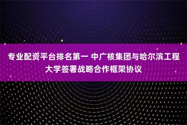专业配资平台排名第一 中广核集团与哈尔滨工程大学签署战略合作框架协议