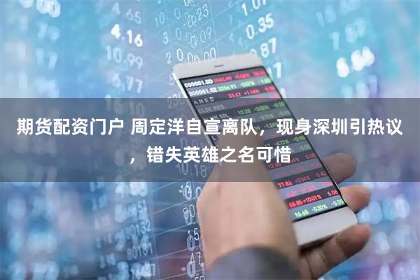 期货配资门户 周定洋自宣离队，现身深圳引热议，错失英雄之名可惜
