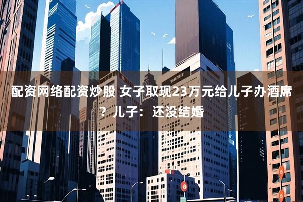 配资网络配资炒股 女子取现23万元给儿子办酒席？儿子：还没结婚