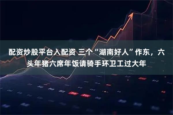 配资炒股平台入配资 三个“湖南好人”作东，六头年猪六席年饭请骑手环卫工过大年