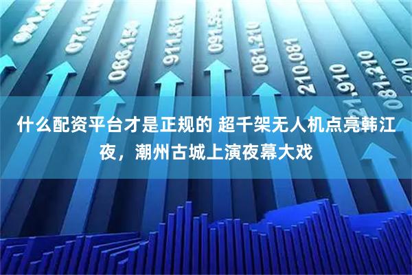 什么配资平台才是正规的 超千架无人机点亮韩江夜，潮州古城上演夜幕大戏