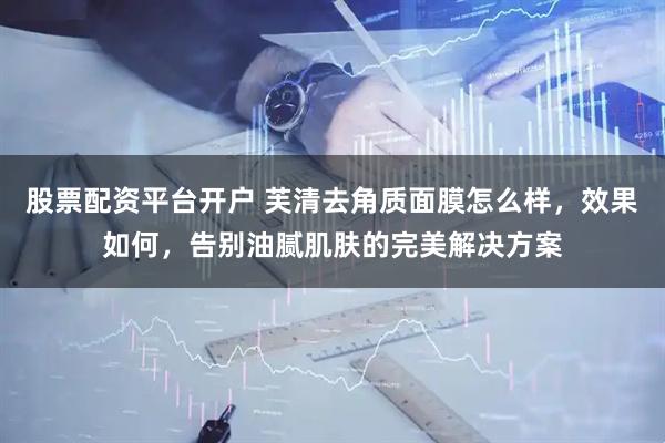 股票配资平台开户 芙清去角质面膜怎么样，效果如何，告别油腻肌肤的完美解决方案