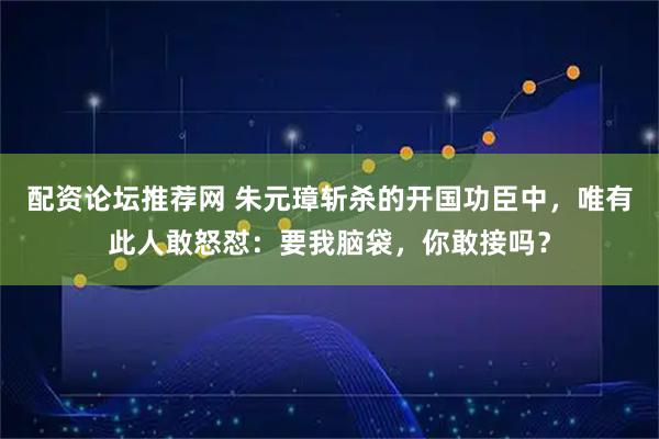 配资论坛推荐网 朱元璋斩杀的开国功臣中,唯有此人敢怒怼:要我脑袋,你敢接吗?