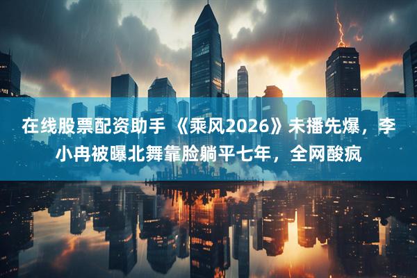 在线股票配资助手 《乘风2026》未播先爆，李小冉被曝北舞靠脸躺平七年，全网酸疯