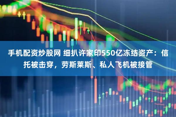 手机配资炒股网 细扒许家印550亿冻结资产：信托被击穿，劳斯莱斯、私人飞机被接管