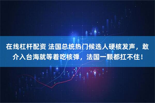 在线杠杆配资 法国总统热门候选人硬核发声，敢介入台海就等着吃核弹，法国一颗都扛不住！