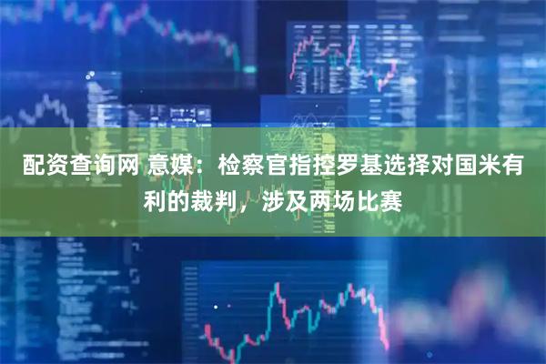 配资查询网 意媒：检察官指控罗基选择对国米有利的裁判，涉及两场比赛