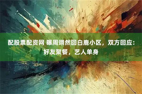配股票配资网 曝周翊然回白鹿小区，双方回应：好友聚餐，艺人单身