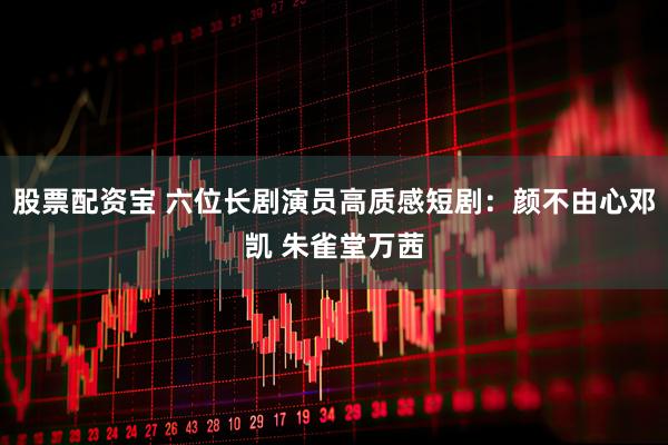 股票配资宝 六位长剧演员高质感短剧:颜不由心邓凯 朱雀堂万茜