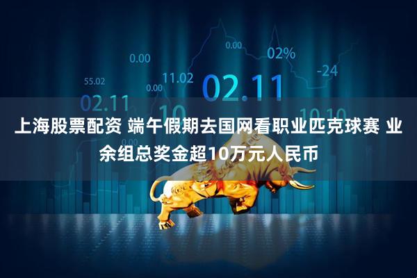 上海股票配资 端午假期去国网看职业匹克球赛 业余组总奖金超10万元人民币