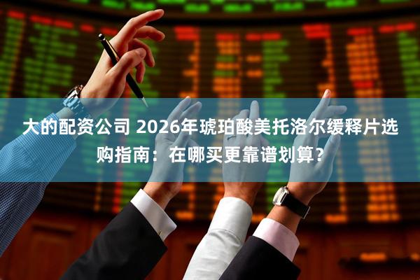 大的配资公司 2026年琥珀酸美托洛尔缓释片选购指南：在哪买更靠谱划算？
