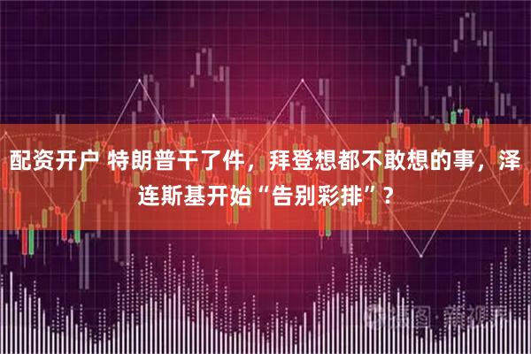 配资开户 特朗普干了件，拜登想都不敢想的事，泽连斯基开始“告别彩排”？