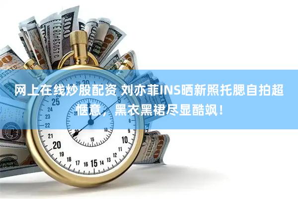 网上在线炒股配资 刘亦菲INS晒新照托腮自拍超惬意,黑衣黑裙尽显酷飒!