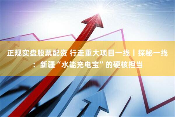 正规实盘股票配资 行走重大项目一线丨探秘一线：新疆“水能充电宝”的硬核担当