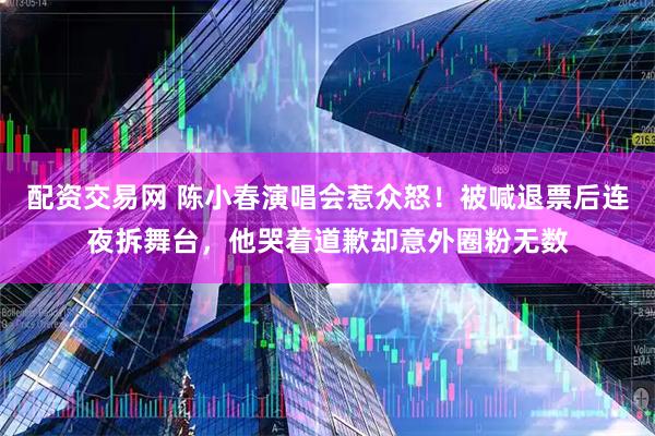 配资交易网 陈小春演唱会惹众怒！被喊退票后连夜拆舞台，他哭着道歉却意外圈粉无数
