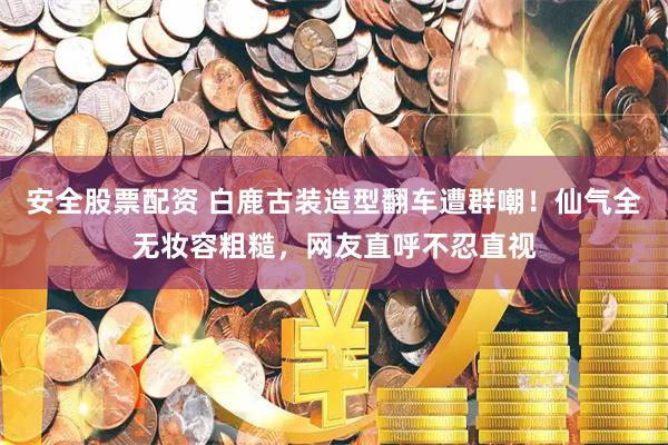 安全股票配资 白鹿古装造型翻车遭群嘲！仙气全无妆容粗糙，网友直呼不忍直视