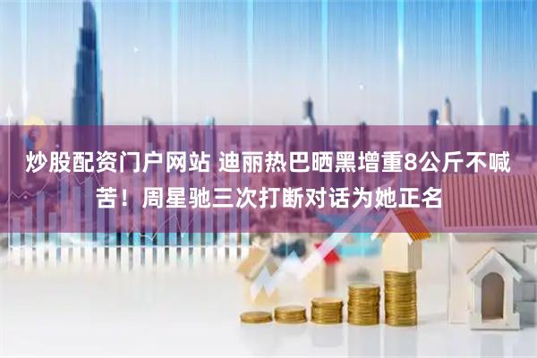 炒股配资门户网站 迪丽热巴晒黑增重8公斤不喊苦！周星驰三次打断对话为她正名