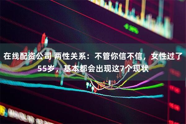 在线配资公司 两性关系：不管你信不信，女性过了55岁，基本都会出现这7个现状