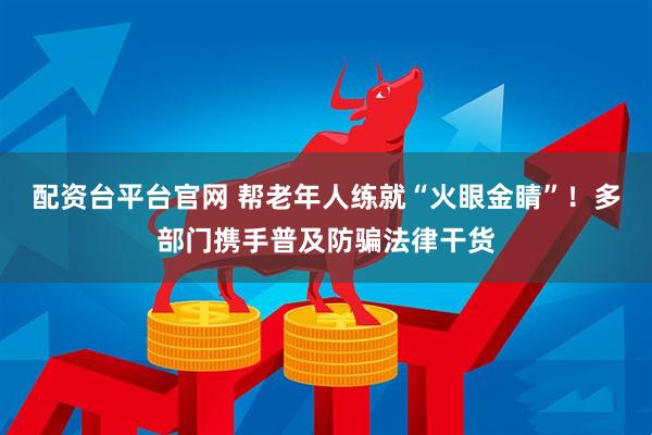 配资台平台官网 帮老年人练就“火眼金睛”！多部门携手普及防骗法律干货