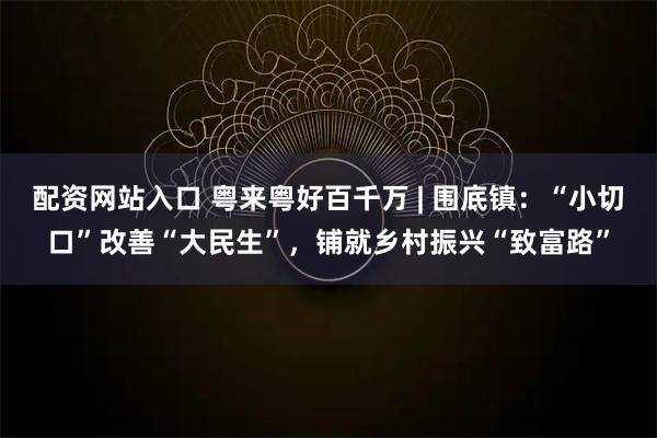 配资网站入口 粤来粤好百千万 | 围底镇：“小切口”改善“大民生”，铺就乡村振兴“致富路”