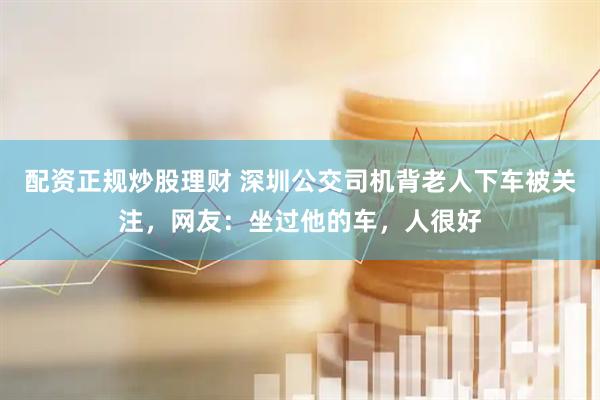 配资正规炒股理财 深圳公交司机背老人下车被关注，网友：坐过他的车，人很好